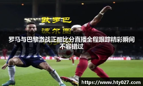 罗马与巴黎激战正酣比分直播全程跟踪精彩瞬间不容错过